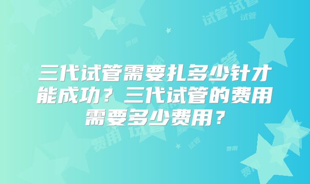 三代试管需要扎多少针才能成功？三代试管的费用需要多少费用？