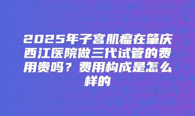 2025年子宫肌瘤在肇庆西江医院做三代试管的费用贵吗？费用构成是怎么样的