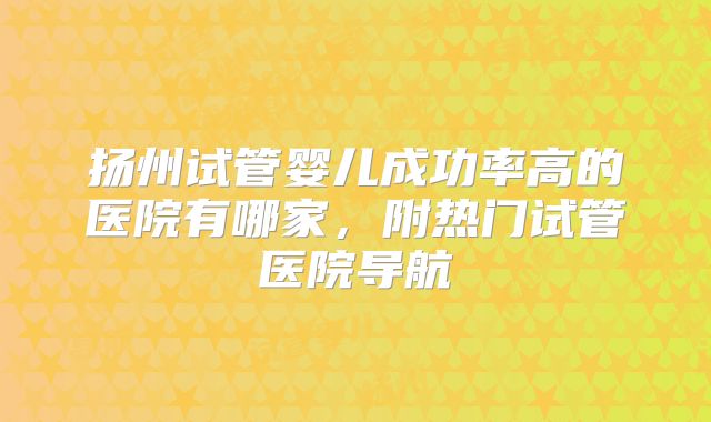 扬州试管婴儿成功率高的医院有哪家,附热门试管医院导航