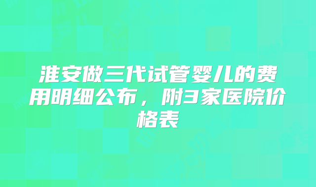 淮安做三代试管婴儿的费用明细公布，附3家医院价格表