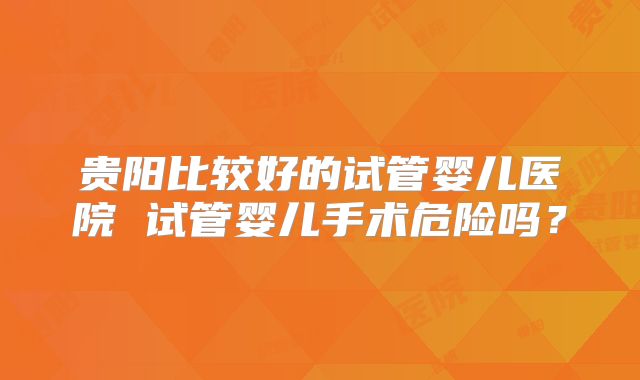 贵阳比较好的试管婴儿医院 试管婴儿手术危险吗？