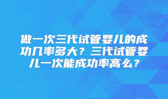 做一次三代试管婴儿的成功几率多大？三代试管婴儿一次能成功率高么？