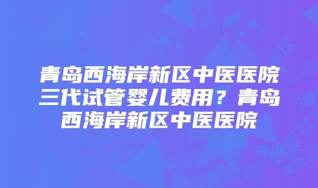 青岛西海岸新区中医医院三代试管婴儿费用?青岛西海岸新区中医医院