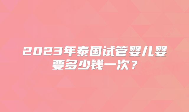 2023年泰国试管婴儿婴要多少钱一次？