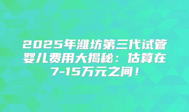 2025年潍坊第三代试管婴儿费用大揭秘：估算在7-15万元之间！