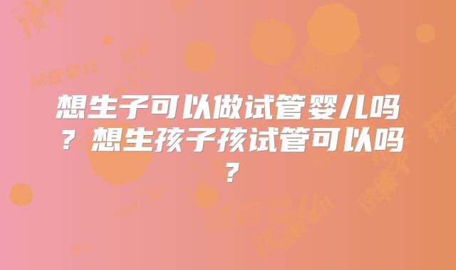 想生子可以做试管婴儿吗?想生孩子孩试管可以吗?