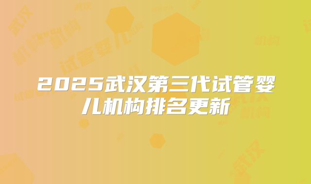 2025武汉第三代试管婴儿机构排名更新