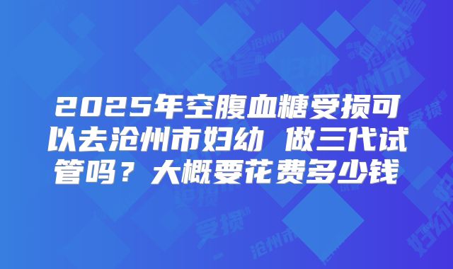 2025年空腹血糖受损可以去沧州市妇幼 做三代试管吗？大概要花费多少钱