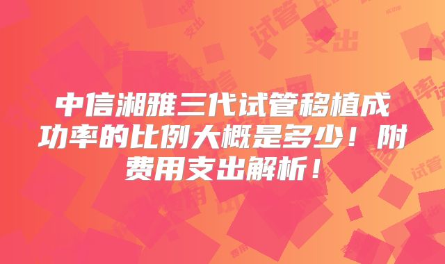 中信湘雅三代试管移植成功率的比例大概是多少！附费用支出解析！