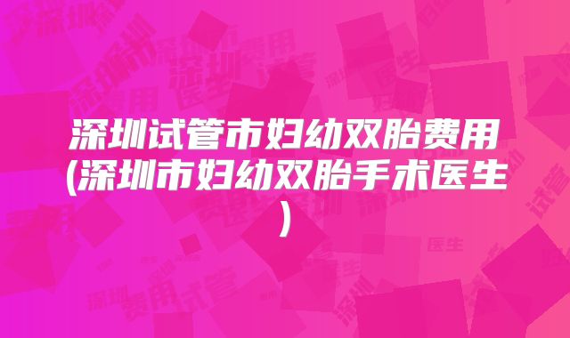 深圳试管市妇幼双胎费用(深圳市妇幼双胎手术医生)