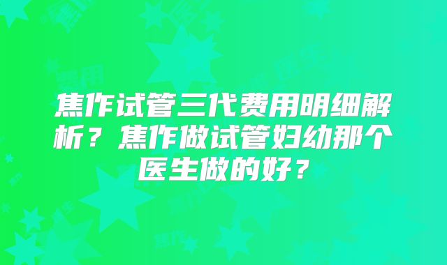 焦作试管三代费用明细解析?焦作做试管妇幼那个医生做的好?