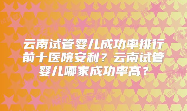 云南试管婴儿成功率排行前十医院安利?云南试管婴儿哪家成功率高?