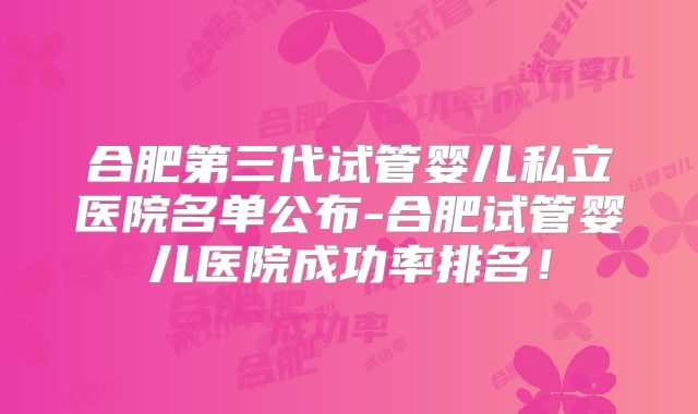 合肥第三代试管婴儿私立医院名单公布-合肥试管婴儿医院成功率排名！