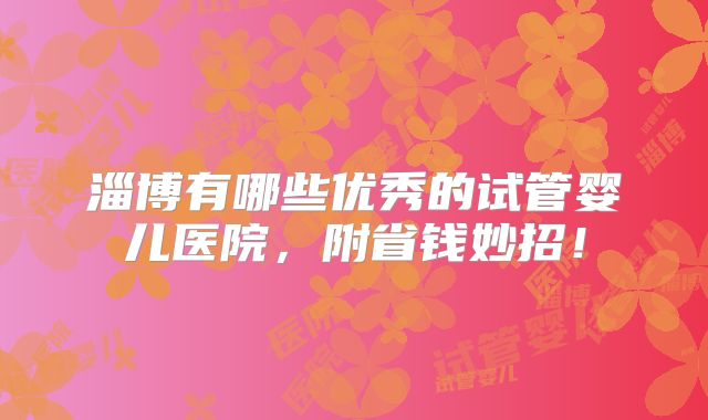 淄博有哪些优秀的试管婴儿医院,附省钱妙招!
