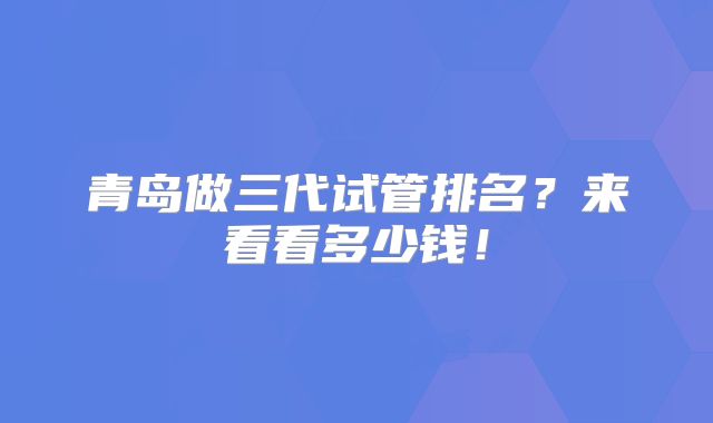 青岛做三代试管排名？来看看多少钱！