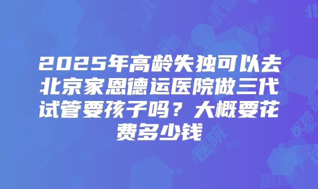 2025年高龄失独可以去北京家恩德运医院做三代试管要孩子吗?大概要花费多少钱