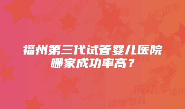 福州第三代试管婴儿医院哪家成功率高?