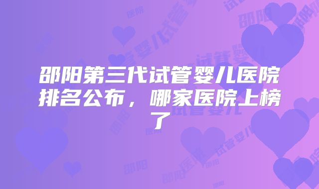 邵阳第三代试管婴儿医院排名公布，哪家医院上榜了