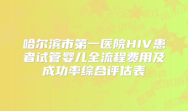 哈尔滨市第一医院HIV患者试管婴儿全流程费用及成功率综合评估表