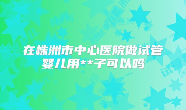 在株洲市中心医院做试管婴儿用**子可以吗