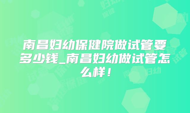 南昌妇幼保健院做试管要多少钱_南昌妇幼做试管怎么样！