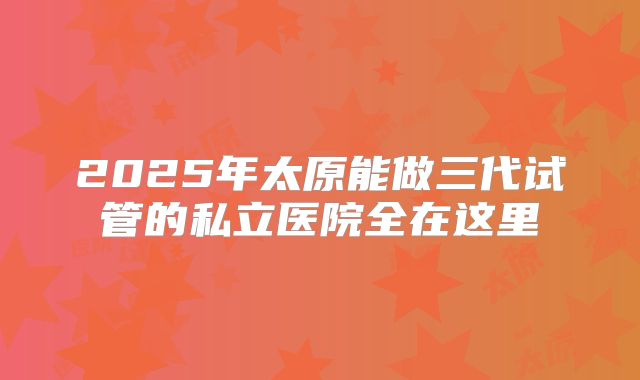 2025年太原能做三代试管的私立医院全在这里