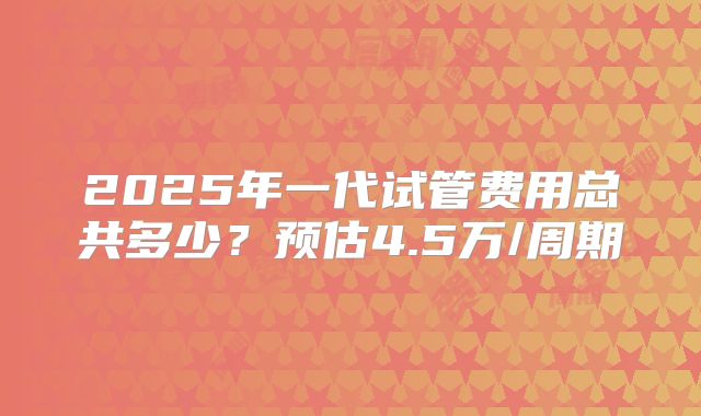2025年一代试管费用总共多少？预估4.5万/周期
