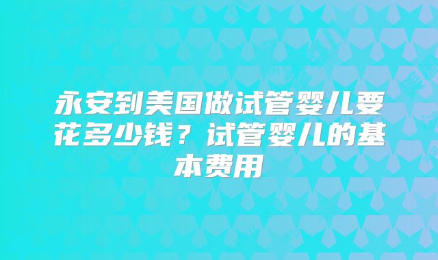 永安到美国做试管婴儿要花多少钱？试管婴儿的基本费用