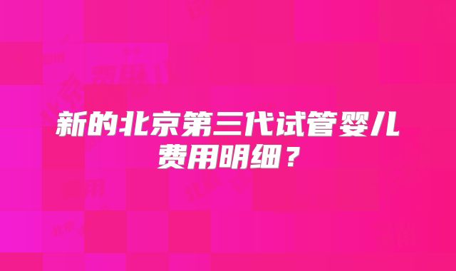 新的北京第三代试管婴儿费用明细？