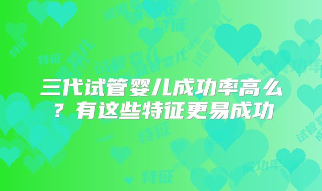 三代试管婴儿成功率高么？有这些特征更易成功