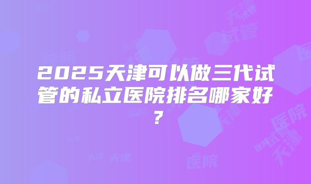 2025天津可以做三代试管的私立医院排名哪家好?