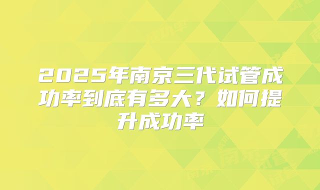 2025年南京三代试管成功率到底有多大？如何提升成功率