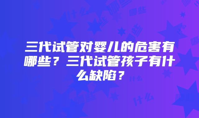 三代试管对婴儿的危害有哪些？三代试管孩子有什么缺陷？