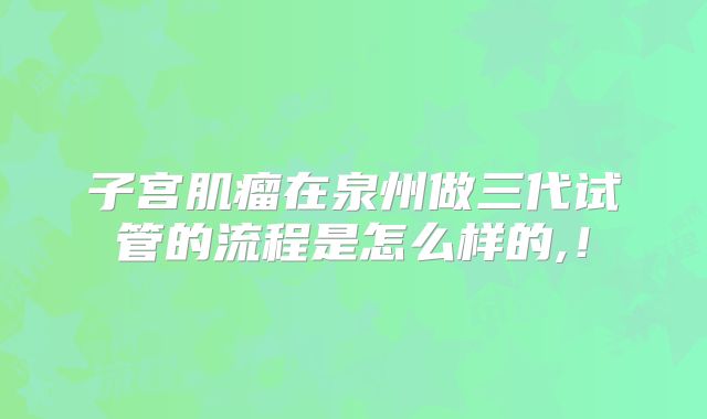 子宫肌瘤在泉州做三代试管的流程是怎么样的,!