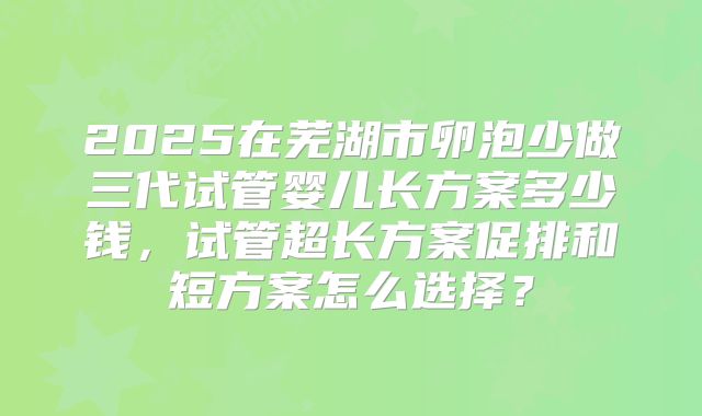2025在芜湖市卵泡少做三代试管婴儿长方案多少钱,试管超长方案促排和短方案怎么选择?