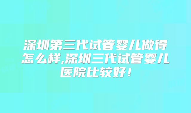 深圳第三代试管婴儿做得怎么样,深圳三代试管婴儿医院比较好!