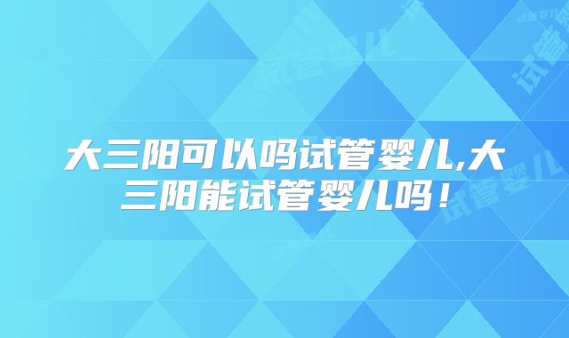 大三阳可以吗试管婴儿,大三阳能试管婴儿吗!