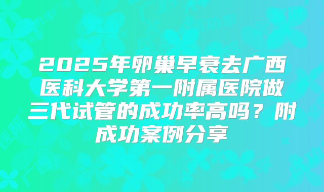2025年卵巢早衰去广西医科大学第一附属医院做三代试管的成功率高吗?附成功案例分享