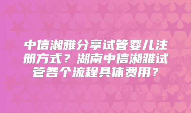 中信湘雅分享试管婴儿注册方式?湖南中信湘雅试管各个流程具体费用?