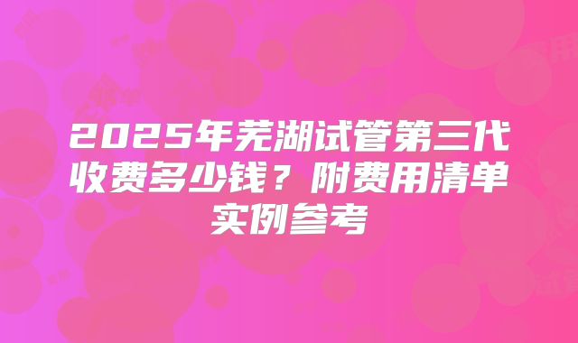 2025年芜湖试管第三代收费多少钱?附费用清单实例参考