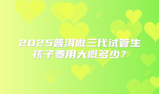 2025普洱做三代试管生孩子费用大概多少?