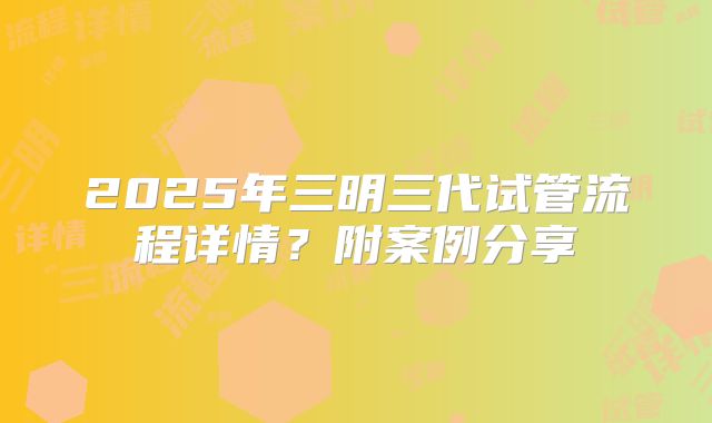 2025年三明三代试管流程详情?附案例分享