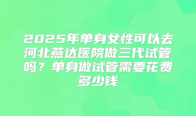 2025年单身女性可以去河北燕达医院做三代试管吗？单身做试管需要花费多少钱