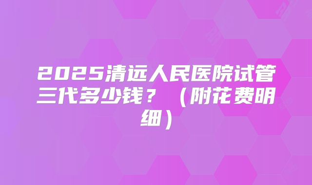 2025清远人民医院试管三代多少钱?(附花费明细)
