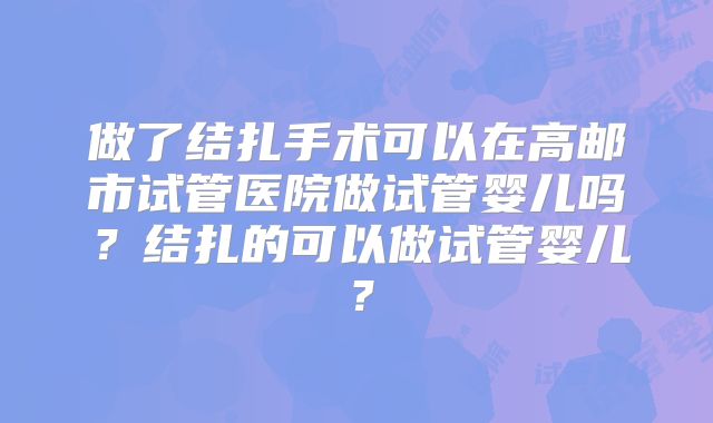做了结扎手术可以在高邮市试管医院做试管婴儿吗?结扎的可以做试管婴儿?