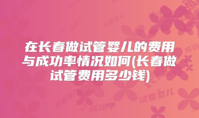 在长春做试管婴儿的费用与成功率情况如何(长春做试管费用多少钱)