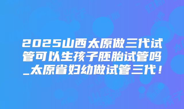 2025山西太原做三代试管可以生孩子胚胎试管吗_太原省妇幼做试管三代！