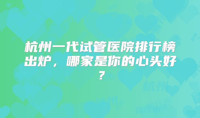杭州一代试管医院排行榜出炉，哪家是你的心头好？