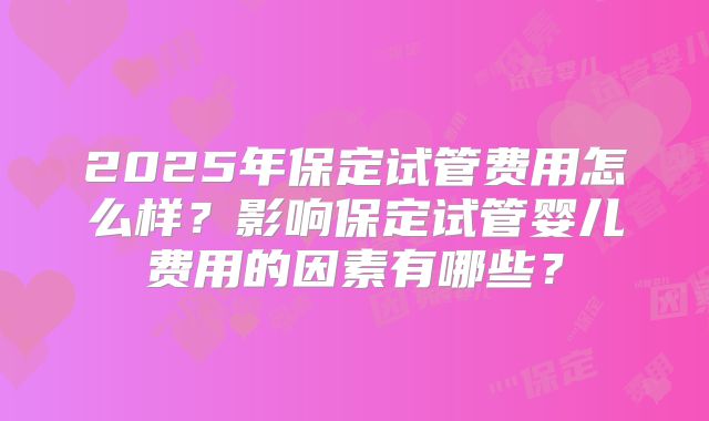 2025年保定试管费用怎么样?影响保定试管婴儿费用的因素有哪些?