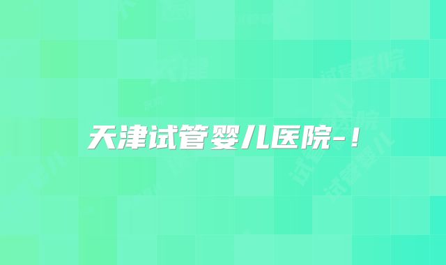 天津试管婴儿医院-！